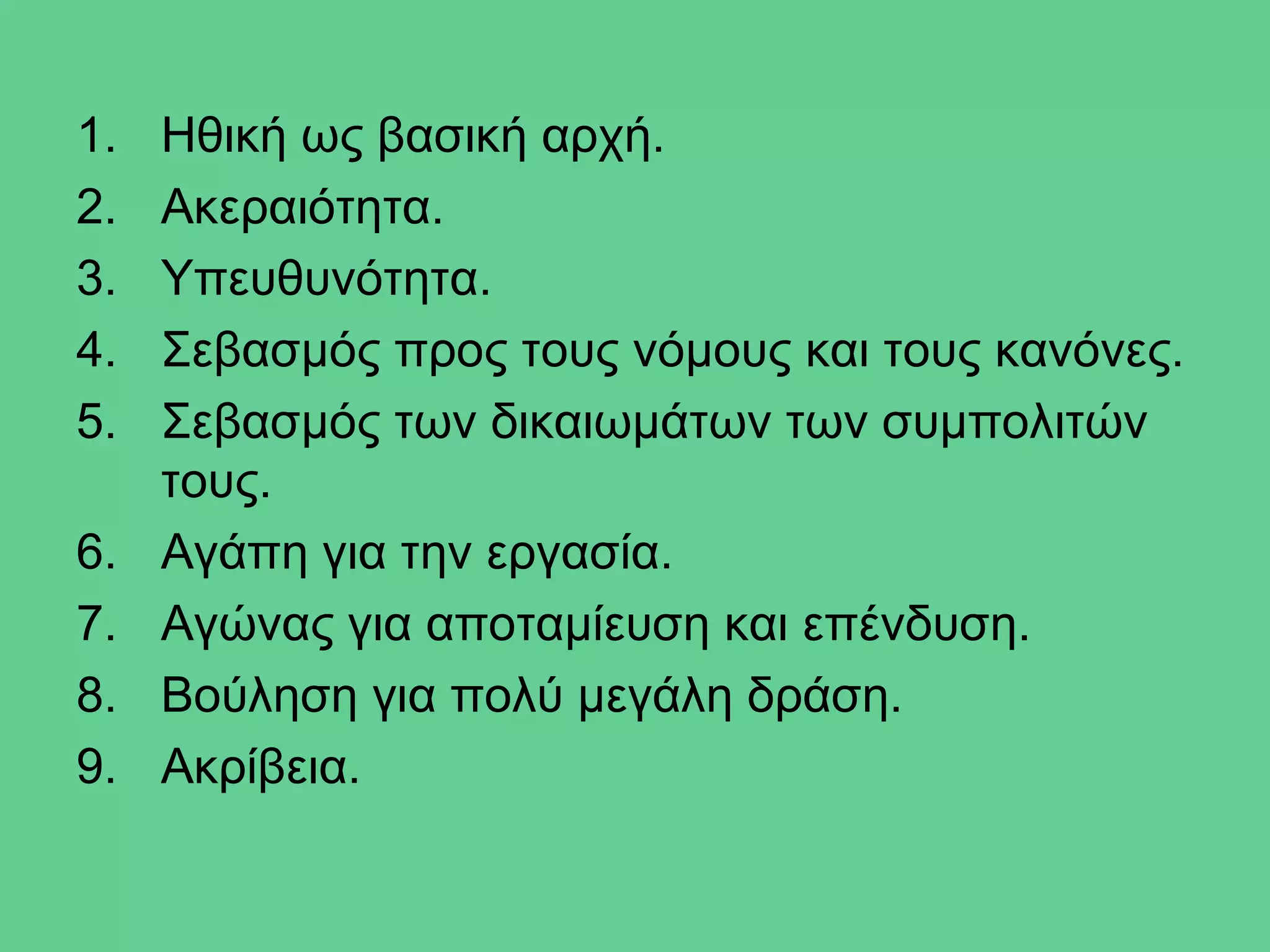 1.   Ηθική ως βασική αρχή.
2.   Ακεραιότητα.
3.   Υπευθυνότητα.
4.   Σεβασμός προς τους νόμους και τους κανόνες.
5.   Σεβασμός των δικαιωμάτων των συμπολιτών
     τους.
6.   Αγάπη για την εργασία.
7.   Αγώνας για αποταμίευση και επένδυση.
8.   Βούληση για πολύ μεγάλη δράση.
9.   Ακρίβεια.
 