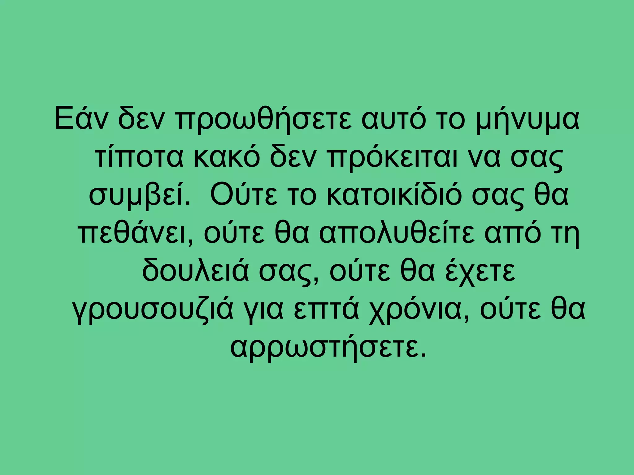 Εάν δεν προωθήσετε αυτό το μήνυμα
  τίποτα κακό δεν πρόκειται να σας
  συμβεί. Ούτε το κατοικίδιό σας θα
 πεθάνει, ούτε θα απολυθείτε από τη
     δουλειά σας, ούτε θα έχετε
 γρουσουζιά για επτά χρόνια, ούτε θα
           αρρωστήσετε.
 