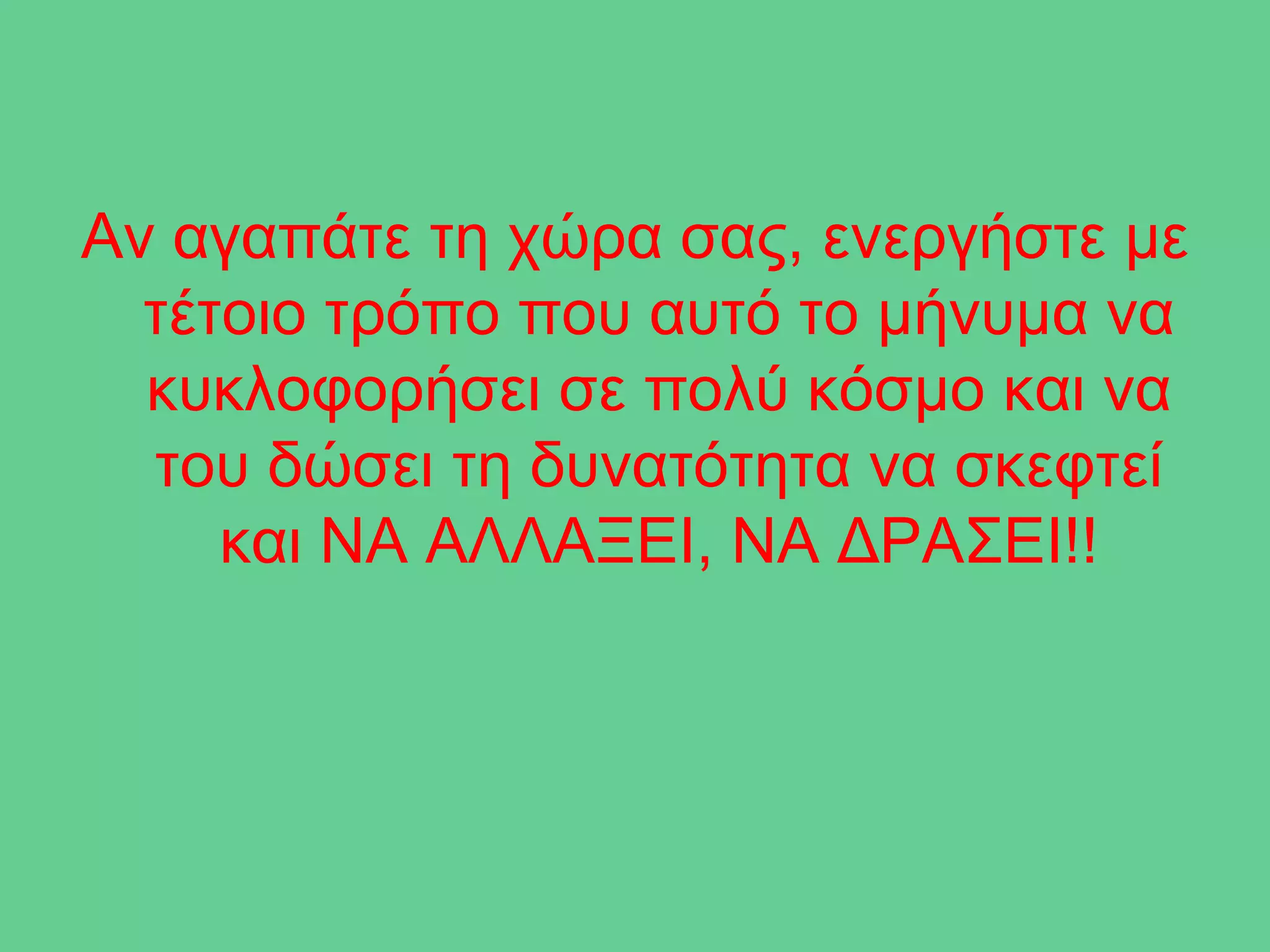 Αν αγαπάτε τη χώρα σας, ενεργήστε με
  τέτοιο τρόπο που αυτό το μήνυμα να
  κυκλοφορήσει σε πολύ κόσμο και να
  του δώσει τη δυνατότητα να σκεφτεί
     και ΝΑ ΑΛΛΑΞΕΙ, ΝΑ ΔΡΑΣΕΙ!!
 