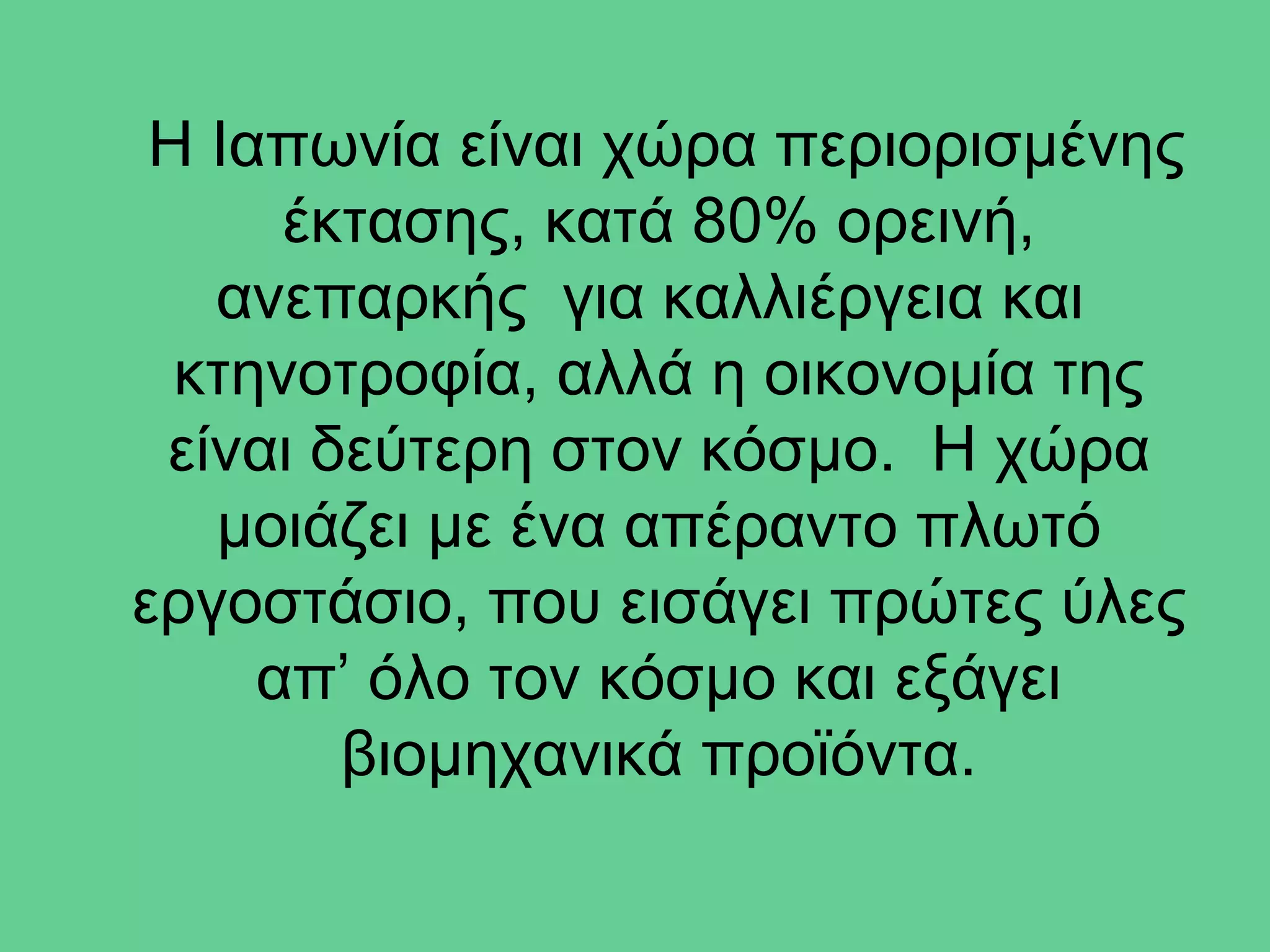 Η Ιαπωνία είναι χώρα περιορισμένης
      έκτασης, κατά 80% ορεινή,
   ανεπαρκής για καλλιέργεια και
  κτηνοτροφία, αλλά η οικονομία της
 είναι δεύτερη στον κόσμο. Η χώρα
   μοιάζει με ένα απέραντο πλωτό
εργοστάσιο, που εισάγει πρώτες ύλες
     απ’ όλο τον κόσμο και εξάγει
        βιομηχανικά προϊόντα.
 