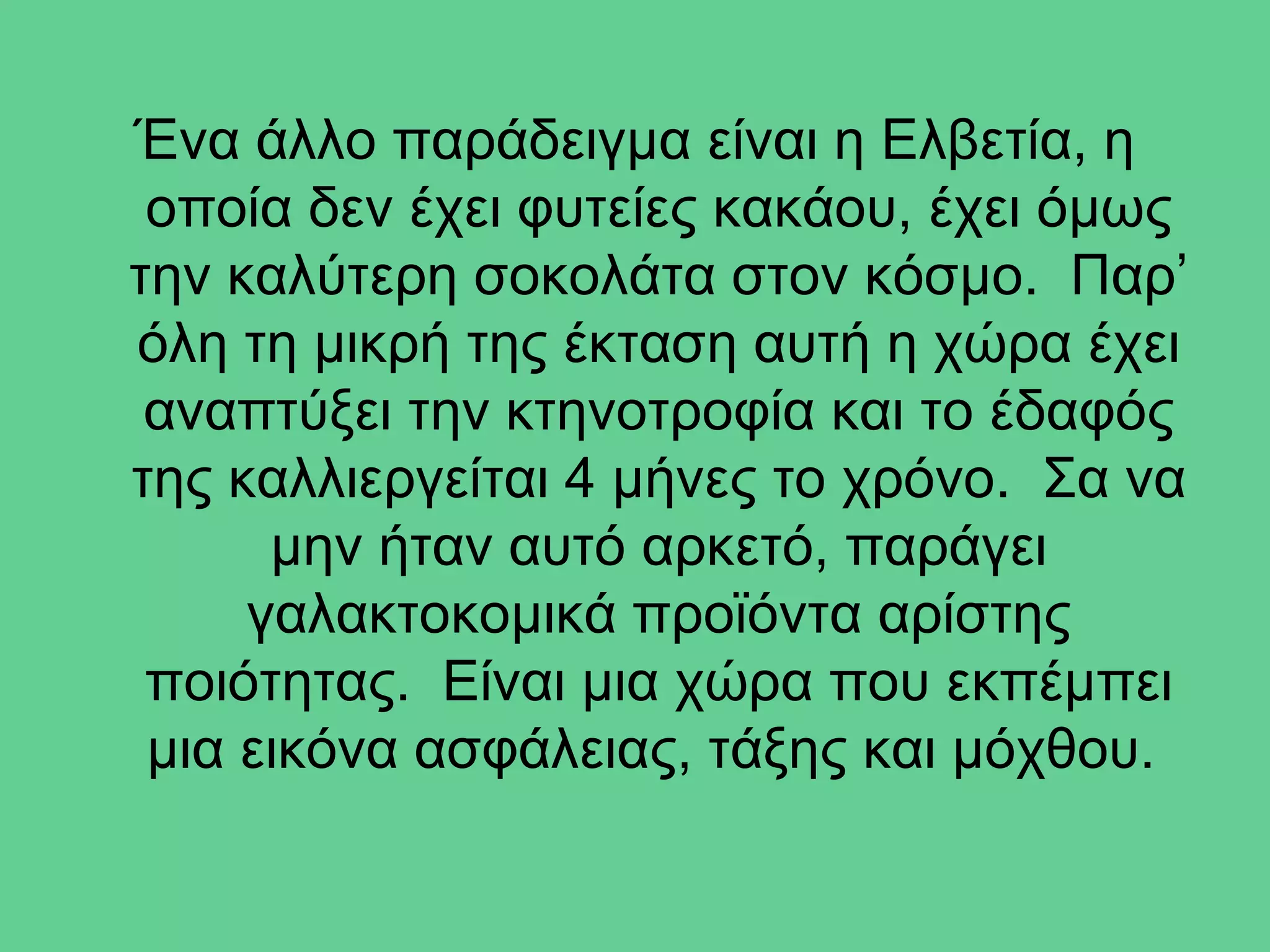 Ένα άλλο παράδειγμα είναι η Ελβετία, η
 οποία δεν έχει φυτείες κακάου, έχει όμως
την καλύτερη σοκολάτα στον κόσμο. Παρ’
όλη τη μικρή της έκταση αυτή η χώρα έχει
 αναπτύξει την κτηνοτροφία και το έδαφός
της καλλιεργείται 4 μήνες το χρόνο. Σα να
      μην ήταν αυτό αρκετό, παράγει
     γαλακτοκομικά προϊόντα αρίστης
 ποιότητας. Είναι μια χώρα που εκπέμπει
 μια εικόνα ασφάλειας, τάξης και μόχθου.
 