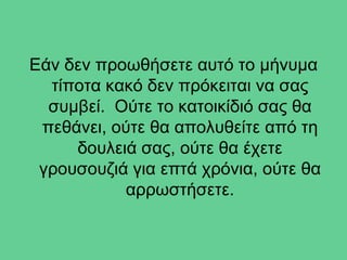 Εάν δεν προωθήσετε αυτό το μήνυμα
  τίποτα κακό δεν πρόκειται να σας
  συμβεί. Ούτε το κατοικίδιό σας θα
 πεθάνει, ούτε θα απολυθείτε από τη
     δουλειά σας, ούτε θα έχετε
 γρουσουζιά για επτά χρόνια, ούτε θα
           αρρωστήσετε.
 