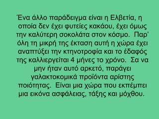 Ένα άλλο παράδειγμα είναι η Ελβετία, η
 οποία δεν έχει φυτείες κακάου, έχει όμως
την καλύτερη σοκολάτα στον κόσμο. Παρ’
όλη τη μικρή της έκταση αυτή η χώρα έχει
 αναπτύξει την κτηνοτροφία και το έδαφός
της καλλιεργείται 4 μήνες το χρόνο. Σα να
      μην ήταν αυτό αρκετό, παράγει
     γαλακτοκομικά προϊόντα αρίστης
 ποιότητας. Είναι μια χώρα που εκπέμπει
 μια εικόνα ασφάλειας, τάξης και μόχθου.
 