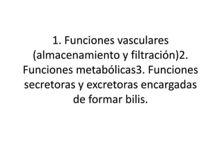 1. Funciones vasculares
  (almacenamiento y filtración)2.
Funciones metabólicas3. Funciones
secretoras y excretoras encargadas
          de formar bilis.
 