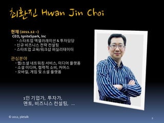최환진 Hwan Jin Choi
 현재 (2011.12 ~) 
  CEO, IgniteSpark, Inc
     ◦ 스타트업 액셀러레이션 & 투자담당
   ◦ 신규 비즈니스 전략 컨설팅
   ◦ 스타트업 교육/워크샵 퍼실리테이터

 관심분야 
    ◦ 웹/소셜 네트워킹 서비스, 미디어 플랫폼
    ◦ 소셜 미디어, 협력적 소비, 커머스
    ◦ 모바일, 게임 및 소셜 플랫폼




          1인 기업가, 투자가,
          멘토, 비즈니스 컨설팅, ...

© 2012, pletalk                2
 