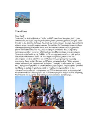 Ντίσνεϋλαντ

Disneyland
Όταν άνοιξε η Ντίσνεϋλαντ στο Παρίσι το 1992 προκάλεσε ορισμένες από τις πιο
ενθουσιώδεις και αμφιλεγόμενες αντιδράσεις στην πρόσφατη γαλλική ιστορία. Είναι
ένα από τα πιο πλούσια σε θέαμα θεματικά πάρκα του κόσμου που έχει σχεδιασθεί σε
κλίμακα που ανταγωνίζεται μέχρι και τις Βερσαλλίες. Οι Ευρωπαίοι δημοσιογράφοι
το κατηγόρησαν αρχικά για τα πάντα, από πολιτιστικό ιμπεριαλισμό μέχρι ότι θα
ήταν η αγγελία θανάτου του γαλλικού πολιτισμού. Μετά από πολλές δημόσιες
σχέσεις και μεγάλων χορηγιών η Ντίσνεϋλαντ του Παρισιού έχει γίνει το νούμερο
ένα τουριστικό αξιοθέατο της Γαλλίας με 50 εκατομμύρια επισκέπτες κάθε χρόνο.
Ξεπερνά τον Πύργο του Άιφελ και το Λούβρο σε αριθμούς επισκεπτών και
υπολογίζεται ότι είναι υπεύθυνο για το 4% του συναλλάγματος της γαλλικής
τουριστικής βιομηχανίας. Περίπου το 40% των επισκεπτών είναι Γάλλοι με τους
μισούς από αυτούς να έρχονται από το Παρίσι. Το πάρκο εκτείνεται σε μια έκταση
4.942 στρεμμάτων (περίπου το ένα πέμπτο του μεγέθους του Παρισιού) στο προάστιο
της Marne-la-Vallée 32 χιλιόμετρα από το Παρίσι, και περιλαμβάνει τα πιο
επιτυχημένα στοιχεία των επιχειρήσεων της Ντίσνεϋ αναμειγμένα με το ευρωπαϊκό
πνεύμα και ταλέντα. Πληροφορίες για τα θεάματα μπορείτε να βρείτε στον οδηγό της
Ντίσνεϋλαντ στα ελληνικά στην επίσημη ιστοσελίδα που παραθέτουμε.
 