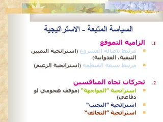 ‫السياسة المتبعة - الستراتيجية‬
                            ‫الزامية التموقع‬       ‫1.‬
‫مرتبط باصالة المشروع )استراتجية التمييز،‬      ‫‪‬‬
                        ‫التبعية، العدوانية(‬
 ‫مرتبط بسعة المنظمة )استراتجية الزعيم(‬        ‫‪‬‬



                 ‫تحركات تجاه المنافسين‬            ‫2.‬
 ‫استراتجية “المواجهة” )موقف هجومي او‬          ‫‪‬‬
                             ‫دفاعي(‬
                  ‫استراتجية “التجنب”‬          ‫‪‬‬

                 ‫استراتجية “التحالف”‬          ‫‪‬‬
 