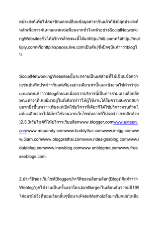 SocialNetworki

ngWebsites                            http://hi5.com      http://mul

tiply.com    http://spaces.live.com       (                 blog




SocialNetworkingWebsites

                                                                   jo

urnal          blog




)2.3.3                          www.blogger.comwww.exteen.

comwww.mapandy.comwww.buddythai.comwww.imigg.comww

w.5iam.comwww.blogprathai.comwww.ndesignsblog.comwww.i

datablog.comwww.inewblog.comwww.onblogme.comwww.free

seoblogs.com




2.                 Blogger                      (Blog)“

Weblog”                         JornBarger                       199

7                               PeterMerholz                 “
 