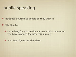 public speaking

introduce yourself to people as they walk in

talk about...

  something fun you’ve done already this summer or
  you have planned for later this summer

  your fears/goals for this class
 