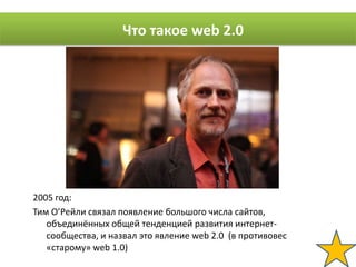 Что такое web 2.0




2005 год:
Тим О’Рейли связал появление большого числа сайтов,
   объединённых общей тенденцией развития интернет-
   сообщества, и назвал это явление web 2.0 (в противовес
   «старому» web 1.0)
 