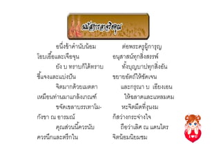อนึงข้ าคํานับน้ อม        ต่อพระครู ผ้ การุญ
                                                 ู
โอบเอื ,อและเจือจุน             อนุสาสน์ทกสิงสรรพ์
                                            ุ
         ยัง บ ทราบก็ได้ ทราบ       ทังบุญบาปทุกสิงอัน
                                       ,
ชี ,แจงและแบ่งปั น              ขยายอัตถ์ให้ ชดเจน
                                              ั
         จิตมากด้ วยเมตตา          และกรุณา บ เอียงเอน
เหมือนท่านมาแกล้ งเกณฑ์               ให้ ฉลาดและแหลมคม
         ขจัดเขลาบรรเทาโม-          หะจิตมืดทีงุนงม
กังขา ณ อารมณ์                  ก็สว่างกระจ่างใจ
         คุณส่วนนี ,ควรนับ         ถือว่าเลิศ ณ แดนไตร
ควรนึกและตรึกใน                 จิตน้ อมนิยมชม
 