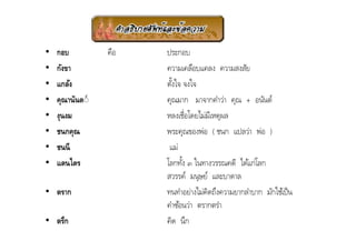 •   กอบ          คือ   ประกอบ
•   กังขา              ความเคลือบแคลง ความสงสัย
•   แกล้ง              ตังใจ จงใจ
                         +
•   คุณานันต◌์         คุณมาก มาจากคําว่า คุณ + อนันต์
•   งุนงม              หลงเชื/อโดยไม่มเี หตุผล
•   ชนกคุณ             พระคุณของพ่อ ( ชนก แปลว่า พ่อ )
•   ชนนี                แม่
•   แดนไตร             โลกทัง ๓ ในทางวรรณคดี ได้แก่โลก
                             +
                       สวรรค์ มนุษย์ และบาดาล
• ตราก                 ทนทําอย่างไม่คดถึงความยากลําบาก มักใช้เป็ น
                                      ิ
                       คําซ้อนว่า ตรากตรํา
• ตรึก                 คิด นึก
 