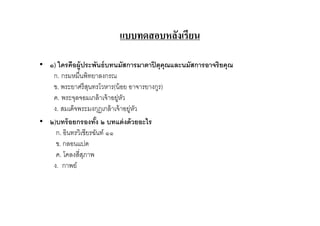 แบบทดสอบหลังเรียน

• ๑) ใครคือผู้ประพันธ์ บทนมัสการมาตาปิ ตุคุณและนมัสการอาจริยคุณ
   ก. กรมหมืนพิทยาลงกรณ
   ข. พระยาศรี สนทรโวหาร(น้ อย อาจารยางกูร)
                  ุ
   ค. พระจุลจอมเกล้ าเจ้ าอยู่หว
                               ั
   ง. สมเด็จพระมงกุฏเกล้ าเจ้ าอยู่หว
                                    ั
• ๒)บทร้ อยกรองทัง ๒ บทแต่ งด้ วยอะไร
                     )
    ก. อินทรวิเชียรฉันท์ ๑๑
    ข. กลอนแปด
    ค. โคลงสีสุภาพ
   ง. กาพย์
 