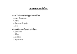 แบบทดสอบหลังเรียน

• ๓) บท "นมัสการมาตาปิ ตุคุณ" กล่ าวถึงใคร
    ก. ภรรยาทีทะนุถนอม
    ข. พีชาย
    ค. บิดามารดาเฝาฟูมฟั ก
                  ้
    ง. เพือน
• ๔)บท"นมัสการอาจริยคุณ" กล่ าวถึงใคร
    ก. บิดามารดา
    ข. พีน้ อง
    ค. ญาติมิตร
    ง. ครูบาอาจารย์
 