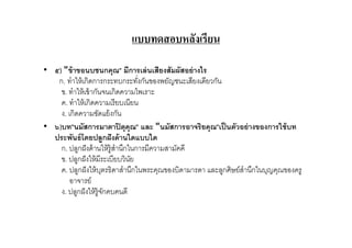 แบบทดสอบหลังเรียน

• ๕) "ข้ าขอนบชนกคุณ" มีการเล่ นเสียงสัมผัสอย่ างไร
   ก. ทําให้ เกิดการกระทบกระทังกันของพยัญชนะเสียงเดียวกัน
    ข. ทําให้ เข้ ากันจนเกิดความไพเราะ
    ค. ทําให้ เกิดความเรี ยบเนียน
    ง. เกิดความขัดแย้ งกัน
• ๖)บท"นมัสการมาตาปิ ตุคุณ" และ "นมัสการอาจริยคุณ"เป็ นตัวอย่ างของการใช้ บท
  ประพันธ์ โดยปลูกฝั งด้ านใดแบบใด
    ก. ปลูกฝั งด้ านให้ ร้ ูสํานึกในการมีความสามัคคี
    ข. ปลูกฝั งให้ มีระเบียบวินย   ั
    ค. ปลูกฝั งให้ บตรธิดาสํานึกในพระคุณของบิดามารดา และลูกศิษย์สํานึกในบุญคุณของครู
                        ุ
        อาจารย์
    ง. ปลูกฝั งให้ ร้ ูจกคบคนดี
                          ั
 