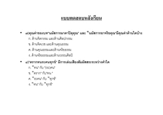 แบบทดสอบหลังเรียน

• ๗)คุณค่ าของบท"นมัสการมาตาปิ ตุคุณ" และ "นมัสการอาจริยคุณ"มีคุณค่ าด้ านใดบ้ าง
    ก. ด้ านจิตกรรม และด้ านศิลปกรรม
    ข. ด้ านจิตเวช และด้ านคุณธรรม
    ค. ด้ านคุณธรรมและด้ านจริ ยธรรม
    ง. ด้ านจริ ยธรรมและด้ านวรรณศิลป์
• ๘)"ตรากทนระคนทุกข์ " มีการเล่ นเสียงสัมผัสสระระหว่ างคําใด
    ก. "ทน" กับ "(ระ)คน"
    ข. "ตราก" กับ"ทน "
    ค. "ระคน" กับ "ทุกข์"
    ง. "ทน" กับ "ทุกข์"
 