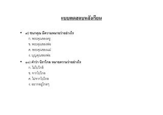 แบบทดสอบหลังเรียน

• ๙) ชนกคุณ มีความหมายว่ าอย่ างไร
    ก. พระคุณของครู
    ข. พระคุณของพ่อ
    ค. พระคุณของแม่
    ง. บุญคุณของพ่อ
• ๑๐) คําว่ า นิราไกล หมายความว่ าอย่ างไร
    ก. ไม่ไปใกล้
    ข. จากไปไกล
    ค. ไม่จากไปไกล
    ง. อยากอยู่ไกลๆ
 
