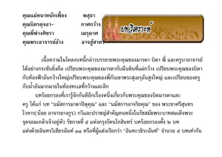 คุณแม่หนาหȨกเพียง           พสุธา
คุณบิดรดุจอา-               กาศกว้าง
คุณพีพ่างศิขรา              เมรุมาศ
คุณพระอาจารย์อาง
               ้            อาจสูสาคร
                                 ้

           เนือความในโคลงบทนีกล่าวบรรยายพระคุณของมารดา บิดา พี และครูบาอาจารย์
ได้ อย่างกระชับยิงคือ เปรียบพระคุณของมารดากับผืนดินทีแผ่กว้ าง เปรียบพระคุณของบิดา
กับท้ องฟ้ าอันกว้ างใหญ่เปรียบพระคุณของพีกับเขาพระสุเมรุอนสูงใหญ่ และเปรียบของครู
                                                               ั
กับนําอันมากมายในท้ องทะเลทีกว้ างและลึก
        บทร้ อยกรองทีเรารู้จักกันดีอกเรืองหนึงเกียวกับพระคุณของบิดมารดาและ
                                    ี
ครู ได้ แก่ บท “นมัสการมาตาปิ ตุคุณ” และ “นมัสการอาจริยคุณ” ของ พระยาศรีสนทร    ุ
โวหาร(น้ อย อาจารยางกูร) กวีและปราชญ์สาคัญคนหนึงในรัชสมัยพระบาทสมเด็จพระ
                                              ํ
จุลจอมเกล้ าเจ้ าอยู่หัว รัชกาลที ๕ แห่งกรุงรัตนโกสินทร์ บทร้ อยกรองทัง ๒ บท
แต่งด้ วยอินทรวิเชียรฉันท์ ๑๑ หรือทีผู้แต่งเรียกว่า “อินทะวชิระฉันท์” จํานวน ๕ บทเท่ากัน
 