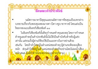 ลักษณะคําประพันธ์
•           นมัสการมาตาปิ ตคณและนมัสการอาจริ ยคุณเป็ นบทกล่าว
                                  ุ ุ
  บรรยายเกียวกับพระคุณของมารดา บิดา ครูบาอาจารย์ โดยแต่งเป็ น
  ร้ อยกรองแบบอินทรวิเชียรฉันท์ ๑๑
•       ในอินทรวิเชียรฉันท์นนต้ องกําหนดคําครุและลหุ โดยการกําหนด
                               ั,
  คําครุและคําลหุในคําประพันธ์นนไม่ได้ เป็ นคําบังคับสําหรับผู้แต่ง
                                      ั,
  เท่านัน แต่รวมถึงผู้อานก็ต้องใช้ เป็ นแนวทางในการอ่านด้ วย
        ,              ่
  เช่นกัน โดยถ้ าคําใดอยูในตําแหน่งของคําครุ ผู้อานจะต้ องลงเสียง
                             ่                     ่
  หนัก ส่วนคําใดทีอยูในตําแหน่งของคําลหุก็จะอ่านโดยไม่ลงนํ ,าเสียง
                         ่
  หนักเสมอ (แม้ วาคํานันจะสะกดแบบคําครุก็ตาม)
                  ่        ,
 