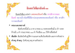 อินทรวิเชียรฉันท์ ๑๑
•        อินทรวิเชียร แปลว่า เพชรพระอินทร์ หรื อ สายฟาจากพระ
                                                     ้
    อินทร์ หมายถึง ฉันท์ทีมีลีลาประดุจเพชรของพระอินทร์ หรื อ สายฟา
                                                                 ้
    จากพระอินทร์
• คณะและพยางค์
           ฉันท์บทหนึงมี ๒ บาท บาทละ ๒ วรรควรรคต้ นมี ๕ คํา วรรค
  ท้ ายมี ๖ คํา รวมบาทละ ๑๑ คํา จึงเขียน ๑๑ ไว้ ท้ายชือฉันท์
• สัมผัส สัมผัสบังคับดูได้ จากแผนตามเส้ นโยงสัมผัส และจากตัวอย่าง
• คําครุ คําลหุ บังคับครุ ลหุ ตามตัวอย่าง
 