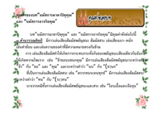คุณค่าของบท”นมัสการมาตาปิ ตุคุณ”
และ “นมัสการอาจริยคุณ”

           บท”นมัสการมาตาปิ ตุคุณ” และ “นมัสการอาจริยคุณ”มีคุณค่าดังต่อไปนี
๑.ด้านวรรณศิลป์ มีการเล่นเสียงสัมผัสพยัญชนะ สัมผัสสระ เล่นเสียงเบา-หนัก
เล่นคําซ้ อน และเล่นความของคําทีมีความหมายตรงกันข้ าม
        การ เล่นเสียงสัมผัสทําให้ เกิดการกระทบกระทังกันของพยัญชนะเสียงเดียวกันอันก่อ
ให้ เกิดความไพเราะ เช่น “ข้ าขอนบชนกคุณ” มีการเล่นเสียงสัมผัสพยัญชนะระหว่างคําว่า
“ข้ า” กับ “ขอ” และ “คุณ” และระหว่างคําว่า “นบ” กับ “(ช)นก”
        ทีเป็ นการเล่นเสียงสัมผัสสระ เช่น “ตรากทนระคนทุกข์” มีการเล่นเสียงสัมผัสสระ
ระหว่างคําว่า “ทน” กับ “(ระ)คน”
        บางวรรคมีทงการเล่นเสียงสัมผัสพยัญชนะและสระ เช่น “โอบเอือและเจือจุน”
                     ั
 