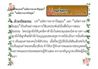 คุณค่าของบท”นมัสการมาตาปิ ตุคุณ”
และ “นมัสการอาจริยคุณ”

๒. ด้ านจริ ยธรรม บท”นมัสการมาตาปิ ตุคณ” และ “นมัสการอา-
                                            ุ
จริ ยคุณ”เป็ นตัวอย่างของการใช้ บทประพันธ์เป็ นสือในการสอน
จริ ยธรรม โดยปลูกฝั งให้ บตรธิดาสํานึกในพระคุณของบิดามารดา และ
                           ุ
ปลูกฝั งให้ ลกศิษย์สํานึกในบุญคุณของครูอาจารย์นบเป็ นการเริ มต้ นจาก
             ู                                    ั
การ เห็นคุณค่าของคนใกล้ ตวก่อน เมือถือปฏิบตเิ ป็ นนิสยแล้ วต่อไปก็
                             ั                 ั      ั
จะเห็นคุณค่าของคนอืนๆด้ วย ทําให้ เรารู้จกเคารพและยกย่องบุคคลที
                                         ั
พึงเคารพและยกย่องตลอดจนรู้จกแสดง ความกตัญ>ูกตเวทีตอผู้มีคณ
                                ั                          ่      ุ
ต่อเรา
 