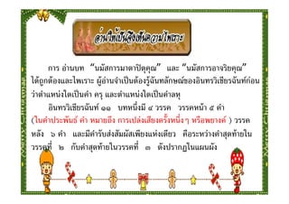 การ อ่านบท “นมัสการมาตาปิ ตุคุณ” และ “นมัสการอาจริยคุณ”
ได้ ถูกต้ องและไพเราะ ผู้อ่านจําเป็ นต้ องรู้ฉันทลักษณ์ของอินทรวิเชียรฉันท์ก่อน
ว่าตําแหน่งใดเป็ นคํา ครุ และตําแหน่งใดเป็ นคําลหุ
       อินทรวิเชียรฉันท์ ๑๑ บทหนึงมี ๔ วรรค วรรคหน้ า ๕ คํา
(ในคําประพันธ์ คํา หมายถึง การเปล่งเสียงครังหนึงๆ หรือพยางค์ ) วรรค
หลัง ๖ คํา และมีคารับส่งสัมผัสเพียงแห่งเดียว คือระหว่างคําสุดท้ ายใน
                      ํ
วรรคที ๒ กับคําสุดท้ ายในวรรคที ๓ ดังปรากฏในแผนผัง
 