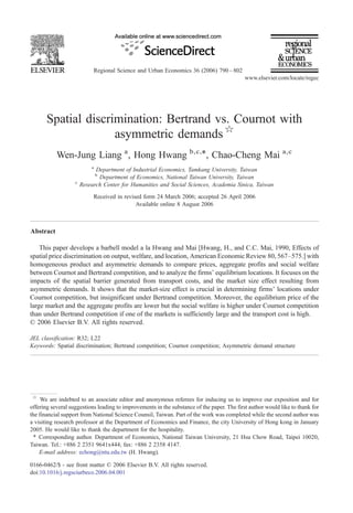 Regional Science and Urban Economics 36 (2006) 790 – 802
                                                                                            www.elsevier.com/locate/regec




       Spatial discrimination: Bertrand vs. Cournot with
                     asymmetric demands ☆
           Wen-Jung Liang a , Hong Hwang b,c,⁎, Chao-Cheng Mai a,c
                           a
                             Department of Industrial Economics, Tamkang University, Taiwan
                               b
                              Department of Economics, National Taiwan University, Taiwan
                   c
                       Research Center for Humanities and Social Sciences, Academia Sinica, Taiwan
                            Received in revised form 24 March 2006; accepted 26 April 2006
                                             Available online 8 August 2006



Abstract

    This paper develops a barbell model a la Hwang and Mai [Hwang, H., and C.C. Mai, 1990, Effects of
spatial price discrimination on output, welfare, and location, American Economic Review 80, 567–575.] with
homogeneous product and asymmetric demands to compare prices, aggregate profits and social welfare
between Cournot and Bertrand competition, and to analyze the firms' equilibrium locations. It focuses on the
impacts of the spatial barrier generated from transport costs, and the market size effect resulting from
asymmetric demands. It shows that the market-size effect is crucial in determining firms' locations under
Cournot competition, but insignificant under Bertrand competition. Moreover, the equilibrium price of the
large market and the aggregate profits are lower but the social welfare is higher under Cournot competition
than under Bertrand competition if one of the markets is sufficiently large and the transport cost is high.
© 2006 Elsevier B.V. All rights reserved.

JEL classification: R32; L22
Keywords: Spatial discrimination; Bertrand competition; Cournot competition; Asymmetric demand structure




 ☆
     We are indebted to an associate editor and anonymous referees for inducing us to improve our exposition and for
offering several suggestions leading to improvements in the substance of the paper. The first author would like to thank for
the financial support from National Science Counsil, Taiwan. Part of the work was completed while the second author was
a visiting research professor at the Department of Economics and Finance, the city University of Hong kong in January
2005. He would like to thank the department for the hospitality.
 ⁎ Corresponding author. Department of Economics, National Taiwan University, 21 Hsu Chow Road, Taipei 10020,
Taiwan. Tel.: +886 2 2351 9641x444; fax: +886 2 2358 4147.
    E-mail address: echong@ntu.edu.tw (H. Hwang).

0166-0462/$ - see front matter © 2006 Elsevier B.V. All rights reserved.
doi:10.1016/j.regsciurbeco.2006.04.001
 