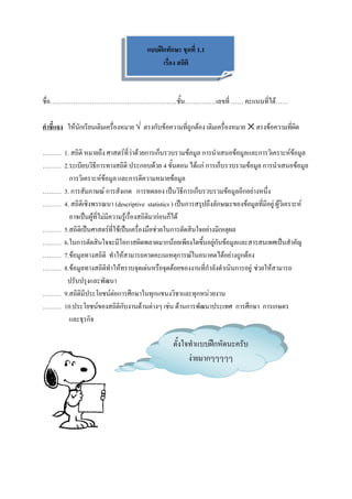 แบบฝึกทักษะ ชุดที่ 1.1
                                            เรื่อง สถิติ



ชื่อ…………………………………………………….ชั้น……………เลขที่ …… คะแนนที่ได้……

คาชี้แจง ให้นักเรียนเติมเครื่องหมาย √ ตรงกับข้อความที่ถูกต้อง เติมเครื่องหมาย ⨉ ตรงข้อความที่ผิด

……… 1. สถิติ หมายถึง ศาสตร์ที่ว่าด้วยการเก็บรวบรวมข้อมูล การนาเสนอข้อมูลและการวิเคราะห์ข้อมูล
……… 2.ระเบียบวิธีการทางสถิติ ประกอบด้วย 4 ขั้นตอน ได้แก่ การเก็บรวบรวมข้อมูล การนาเสนอข้อมูล
      การวิเคราะห์ข้อมูล และการตีความหมายข้อมูล
……… 3. การสัมภาษณ์ การสังเกต การทดลอง เป็นวิธีการเก็บรวบรวมข้อมูลอีกอย่างหนึ่ง
……… 4. สถิติเชิงพรรณนา (descriptive statistics ) เป็นการสรุปถึงลักษณะของข้อมูลที่มีอยู่ ผู้วิเคราะห์
      อาจเป็นผู้ที่ไม่มีความรู้เรื่องสถิติมาก่อนก็ได้
……… 5.สถิติเป็นศาสตร์ที่ใช้เป็นเครื่องมือช่วยในการตัดสินใจอย่างมีเหตุผล
……… 6.ในการตัดสินใจจะมีโอกาสผิดพลาดมากน้อยเพียงใดขึ้นอยู่กับข้อมูลและสารสนเทศเป็นสาคัญ
……… 7.ข้อมูลทางสถิติ ทาให้สามารถคาดคะเนเหตุการณ์ในอนาคตได้อย่างถูกต้อง
……… 8.ข้อมูลทางสถิติทาให้ทราบจุดเด่นหรือจุดด้อยของงานที่กาลังดาเนินการอยู่ ช่วยให้สามารถ
     ปรับปรุงและพัฒนา
……… 9.สถิติมีประโยชน์ต่อการศึกษาในทุกแขนงวิชาและทุกหน่วยงาน
……… 10.ประโยชน์ของสถิติกับงานด้านต่างๆ เช่น ด้านการพัฒนาประเทศ การศึกษา การเกษตร
      และธุรกิจ

                                                 ตั้งใจทาแบบฝึกหัดนะครับ
                                                       ง่ายมากๆๆๆๆๆ
 