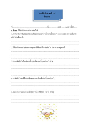 แบบฝึกทักษะ ชุดที่ 1.2
                                          เรื่อง สถิติ



ชื่อ…………………………………………………….ชั้น……………เลขที่ …… คะแนนที่ได้……
คาชี้แจง ให้นักเรียนตอบคาถามต่อไปนี้
1.ในชีวิตประจาวันของแต่ละคนต้องมีการตัดสินใจเกี่ยวกับเรื่องต่างๆ อยู่ตลอดเวลา อาจจะเป็นการ
ตัดสินใจเพื่ออะไร
…………………………………………………………………………………………………………..
…………………………………………………………………………………………………………..
2. ให้นักเรียนยกตัวอย่างของเหตุการณ์ที่ต้องใช้การตัดสินใจ จานวน 3 เหตุการณ์
…………………………………………………………………………………………………………..
…………………………………………………………………………………………………………..
…………………………………………………………………………………………………………..
3.ในการตัดสินใจในแต่ละครั้ง ควรพิจารณาขึ้นอยู่กับอะไรบ้าง
…………………………………………………………………………………………………………..
…………………………………………………………………………………………………………..
…………………………………………………………………………………………………………..
…………………………………………………………………………………………………………..
4.การตัดสินใจจะมีโอกาสผิดพลาดมากน้อยเพียงใดขึ้นอยู่กับอะไร
…………………………………………………………………………………………………………..
…………………………………………………………………………………………………………..
…………………………………………………………………………………………………………..
5. จงยกตัวอย่างของกรณีหรือปัญหาที่ต้องใช้สถิติ จานวน 2 กรณี
…………………………………………………………………………………………………………..
…………………………………………………………………………………………………………..
…………………………………………………………………………………………………………..
 