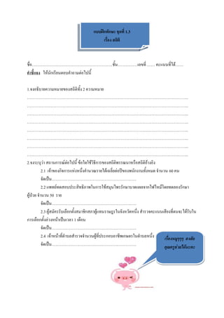 แบบฝึกทักษะ ชุดที่ 1.3
                                           เรื่อง สถิติ



ชื่อ…………………………………………………….ชั้น……………เลขที่ …… คะแนนที่ได้……
คาชี้แจง ให้นักเรียนตอบคาถามต่อไปนี้

1.จงอธิบายความหมายของสถิติทั้ง 2 ความหมาย
…………………………………………………………………………………………………………..
…………………………………………………………………………………………………………..
…………………………………………………………………………………………………………..
…………………………………………………………………………………………………………..
…………………………………………………………………………………………………………..
…………………………………………………………………………………………………………..
…………………………………………………………………………………………………………..
…………………………………………………………………………………………………………..
2.จงระบุว่า สถานการณ์ต่อไปนี้ ข้อใดใช้วิธีการของสถิติพรรณนาหรือสถิติอ้างอิง
          2.1 เจ้าของกิจการแห่งหนึ่งคานวณรายได้เฉลี่ยต่อปีของพนักงานทั้งหมด จานวน 60 คน
          จัดเป็น……………………………………………………….
          2.2 แพทย์ทดสอบประสิทธิภาพในการใช้สมุนไพรรักษาบาดแผลจากไฟไหม้โดยทดลองรักษา
ผู้ป่วย จานวน 50 ราย
          จัดเป็น……………………………………………………….
          2.3 ผู้สมัครรับเลือกตั้งสมาชิกสภาผู้แทนราษฎรในจังหวัดหนึ่ง สารวจคะแนนเสียงที่ตนจะได้รับใน
การเลือกตั้งล่วงหน้าเป็นเวลา 1 เดือน
          จัดเป็น……………………………………………………….
          2.4 เจ้าหน้าที่ตาบลสารวจจานวนผู้ที่ประกอบอาชีพเกษตรในตาบลหนึ่ง        เรื่องหมูๆๆๆ สงสัย
          จัดเป็น……………………………………………………….                                         คุณครูช่วยได้นะคะ
 