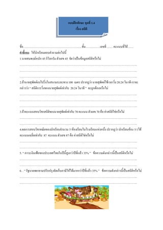 แบบฝึกทักษะ ชุดที่ 1.4
                                             เรื่อง สถิติ



ชื่อ…………………………………………………….ชั้น……………เลขที่ …… คะแนนที่ได้……
คาชี้แจง ให้นักเรียนตอบคาถามต่อไปนี้
1.นายสมพงษ์หนัก 45 กิโลกรัม ตัวเลข 45 จัดว่าเป็นข้อมูลสถิติหรือไม่
…………………………………………………………………………………………………………..
…………………………………………………………………………………………………………..
…………………………………………………………………………………………………………..
2.ถ้านายสุพัตต์ลงไปวิ่งในสนามระยะทาง 100 เมตร ปรากฏว่า นายสุพัตต์ใช้เวลาวิ่ง 20.24 วินาที เราจะ
กล่าวว่า “ สถิติการวิ่งของนายสุพัตต์เท่ากับ 20.24 วินาที ” จะถูกต้องหรือไม่
…………………………………………………………………………………………………………..
…………………………………………………………………………………………………………..
…………………………………………………………………………………………………………..
3.ถ้าคะแนนสอบวิชาสถิติของนายสุพัตต์เท่ากับ 70 คะแนน ตัวเลข 70 คือ ค่าสถิติใช่หรือไม่
…………………………………………………………………………………………………………..
…………………………………………………………………………………………………………..
4.ผลการสอบวิชาคณิตของนักเรียนจานวน 5 ห้องเรียนในโรงเรียนแห่งหนึ่ง ปรากฏว่า นักเรียนห้อง 5/1ได้
คะแนนเฉลี่ยเท่ากับ 87 คะแนน ตัวเลข 87 คือ ค่าสถิติใช่หรือไม่
…………………………………………………………………………………………………………..
…………………………………………………………………………………………………………..
5. “ ภาวะเงินเฟ้อของประเทศไทยในปีนี้สูงกว่าปีที่แล้ว 35% ” ข้อความดังกล่าวนี้เป็นสถิติหรือไม่
…………………………………………………………………………………………………………..
…………………………………………………………………………………………………………..
6. . “ รัฐบาลพยายามปรับปรุงจัดเก็บภาษีให้ได้มากกว่าปีที่แล้ว 35% ” ข้อความดังกล่าวนี้เป็นสถิติหรือไม่
…………………………………………………………………………………………………………..
…………………………………………………………………………………………………………..
 