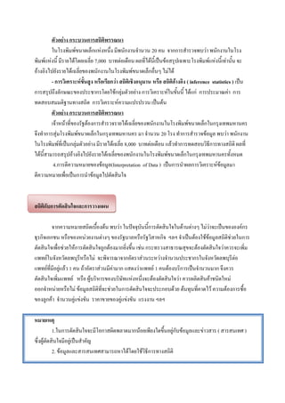 ตัวอย่าง กระบวนการสถิติพรรณนา
         ในโรงพิมพ์ขนาดเล็กแห่งหนึ่ง มีพนักงานจานวน 20 คน จากการสารวจพบว่า พนักงานในโรง
พิมพ์แห่งนี้ มีรายได้โดยเฉลี่ย 7,000 บาทต่อเดือน ผลที่ได้นี้เป็นข้อสรุปเฉพาะโรงพิมพ์แห่งนี้เท่านั้น จะ
อ้างอิงไปยังรายได้เฉลี่ยของพนักงานในโรงพิมพ์ขนาดเล็กอื่นๆ ไม่ได้
         - การวิเคราะห์ขั้นสูง หรือเรียกว่า สถิติเชิงอนุมาน หรือ สถิติอ้างอิง ( inference statistics ) เป็น
การสรุปถึงลักษณะของประชากรโดยใช้กลุ่มตัวอย่าง การวิเคราะห์ในขั้นนี้ ได้แก่ การประมาณค่า การ
ทดสอบสมมติฐานทางสถิต การวิเคราะห์ความแปรปรวน เป็นต้น
         ตัวอย่าง กระบวนการสถิติพรรณนา
         เจ้าหน้าที่ของรัฐต้องการสารวจรายได้เฉลี่ยของพนักงานในโรงพิมพ์ขนาดเล็กในกรุงเทพมหานคร
จึงทาการสุ่มโรงพิมพ์ขนาดเล็กในกรุงเทพมหานคร มา จานวน 20 โรง ทาการสารวจข้อมูล พบว่า พนักงาน
ในโรงพิมพ์ที่เป็นกลุ่มตัวอย่าง มีรายได้เฉลี่ย 8,000 บาทต่อเดือน แล้วทาการทดสอบวิธีการทางสถิติ ผลที่
ได้นี้สามารถสรุปอ้างอิงไปยังรายได้เฉลี่ยของพนักงานในโรงพิมพ์ขนาดเล็กในกรุงเทพมหานครทั้งหมด
          4.การตีความหมายของข้อมูล(Interpretation of Data ) เป็นการนาผลการวิเคราะห์ข้อมูลมา
ตีความหมายเพื่อเป็นการนาข้อมูลไปตัดสินใจ



สถิติกับการตัดสินใจและการวางแผน

         จากความหมายสถิตเบื้องต้น พบว่า ในปัจจุบันนี้การตัดสินใจในด้านต่างๆ ไม่ว่าจะเป็นขององค์กร
ธุรกิจเอกชน หรือของหน่วยงานต่างๆ ของรัฐบาลหรือรัฐวิสาหกิจ ฯลฯ จาเป็นต้องใช้ข้อมูลสถิติช่วยในการ
ตัดสินใจเพื่อช่วยให้การตัดสินใจถูกต้องมากยิ่งขึ้น เช่น กระทรวงสาธารณสุขจะต้องตัดสินใจว่าควรจะเพิ่ม
แพทย์ในจังหวัดลพบุรีหรือไม่ จะพิจารณาจากอัตราส่วนระหว่างจานวนประชากรในจังหวัดลพบุรีต่อ
แพทย์ที่มีอยู่แล้ว 1 คน ถ้าอัตราส่วนมีค่ามาก แสดงว่าแพทย์ 1 คนต้องบริการเป็นจานวนมาก จึงควร
ตัดสินใจเพิ่มแพทย์ หรือ ผู้บริหารของบริษัทแห่งหนึ่งจะต้องตัดสินใจว่า ควรผลิตสินค้าชนิดใหม่
ออกจาหน่ายหรือไม่ ข้อมูลสถิติที่จะช่วยในการตัดสินใจจะประกอบด้วย ต้นทุนที่คาดไว้ ความต้องการซื้อ
ของลูกค้า จานวนคู่แข่งขัน ราคาขายของคู่แข่งขัน แรงงาน ฯลฯ

หมายเหตุ
           1.ในการตัดสินใจจะมีโอกาสผิดพลาดมากน้อยเพียงใดขึ้นอยู่กับข้อมูลและข่าวสาร ( สารสนเทศ )
ซึ่งผู้ตัดสินใจมีอยู่เป็นสาคัญ
           2. ข้อมูลและสารสนเทศสามารถหาได้โดยใช้วิธีการทางสถิติ
 