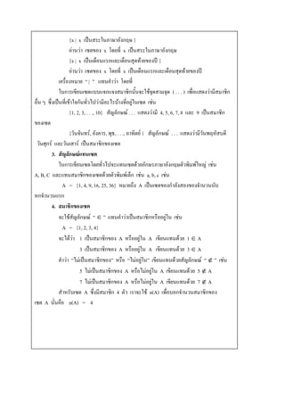 {x | x เป็นสระในภาษาอังกฤษ }
                    อ่านว่า ๶ซตของ x โดยที่ x เป็นสระในภาษาอังกฤษ
                    {x | x เป็นเดือนแรกและเดือนสุดท้ายของปี }
                    อ่านว่า ๶ซตของ x โดยที่ x เป็นเดือนแรกและเดือนสุดท้ายของปี
              เครื่องหมาย “ | ” แทนคาว่า โดยที่
              ในการเขียน๶ซตแบบแจกแจงสมาชิกนั้นจะใช้จุดสามจุด ( . . . ) เพื่อแสดงว่ามีสมาชิก
อื่น ๆ ซึ่งเป็นที่เข้าใจกันทั่วไปว่ามีอะไรบ้างที่อยู่ใน๶ซต เช่น
                    {1, 2, 3, . . ., 10} สัญลักษณ์ . . . แสดงว่ามี 4, 5, 6, 7, 8 และ 9 เป็นสมาชิก
ของ๶ซต
                    {วันจันทร์, อังคาร, พุธ, . . ., อาทิตย์ } สัญลักษณ์ . . . แสดงว่ามีวันพฤหัสบดี
 วันศุกร์ และวันเสาร์ เป็นสมาชิกของ๶ซต
          3. สัญลักษณ์แทน๶ซต
              ในการเขียน๶ซตโดยทั่วไปจะแทน๶ซตด้วยอักษรภาษาอังกฤษตัวพิมพ์ใหญ่ เช่น
A, B, C และแทนสมาชิกของ๶ซตด้วยตัวพิมพ์เล็ก เช่น a, b, c เช่น
                A = {1, 4, 9, 16, 25, 36} หมายถึง A เป็น๶ซตของกาลังสองของจานวนนับ
หกจานวนแรก
          4. สมาชิกของ๶ซต
              จะใช้สัญลักษณ์ “  ” แทนคาว่าเป็นสมาชิกหรืออยู่ใน เช่น
                A = {1, 2, 3, 4}
              จะได้ว่า 1 เป็นสมาชิกของ A หรืออยู่ใน A เขียนแทนด้วย 1  A
                          3 เป็นสมาชิกของ A หรืออยู่ใน A เขียนแทนด้วย 3  A
              คาว่า “ไม่เป็นสมาชิกของ” หรือ “ไม่อยู่ใน” เขียนแทนด้วยสัญลักษณ์ “  ” เช่น
                          5 ไม่เป็นสมาชิกของ A หรือไม่อยู่ใน A เขียนแทนด้วย 5  A
                          7 ไม่เป็นสมาชิกของ A หรือไม่อยู่ใน A เขียนแทนด้วย 7  A
              สาหรับ๶ซต A ซึ่งมีสมาชิก 4 ตัว เราจะใช้ n(A) เพื่อบอกจานวนสมาชิกของ
๶ซต A นั่นคือ n(A) = 4
 
