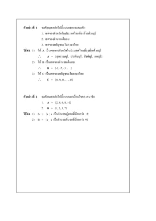 ตัวอย่างที่ 1จงเขียน๶ซตต่อไปนี้แบบแจกแจงสมาชิก
             1. ๶ซตของจังหวัดในประเทศไทยที่ลงท้ายด้วยบุรี
             2. ๶ซตของจานวนเต็มลบ
             3. ๶ซตของพยัญชนะในภาษาไทย
วิธีทา 1) ให้ A เป็น๶ซตของจังหวัดในประเทศไทยที่ลงท้ายด้วยบุรี
           A = {สุพรรณบุรี, ปราจีนบุรี, สิงห์บุร,ี ลพบุรี}
       2) ให้ B เป็น๶ซตของจานวนเต็มลบ
           B = {-1, -2, -3, . . .}
       3) ให้ C เป็น๶ซตของพยัญชนะในภาษาไทย
           C = {ก, ข, ค, . . ., ฮ}



            จงเขียน๶ซตต่อไปนี้แบบบอกเงื่อนไขของสมาชิก
ตัวอย่างที่ 2
            1. A = {2, 4, 6, 8, 10}
            2. B = {1, 3, 5, 7}
วิธีทา 1) A = {x | x เป็นจานวนคู่บวกที่น้อยกว่า 12}
       2) B = {x | x เป็นจานวนคี่บวกที่น้อยกว่า 9}
 