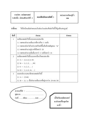 รายวิชา คณิตศาสตร์                                             หน่วยการเรียนรู้ที่ 1
 ระดับชั้น มัธยมศึกษาปีที่ 4     แบบฝึกทักษะรหัสที่ 1                    ๶ซต



คาชี้แจง   ให้นักเรียนเติมคาตอบลงในช่องว่างแต่ละข้อต่อไปนี้ให้ถูกต้องสมบูรณ์

ข้อที่                               คาถาม                                คาตอบ
  1 จงเขียน๶ซตต่อไปนี้แบบแจกแจงสมาชิก
       1.1 ๶ซตของจานวนเต็มบวกที่หารด้วย 5 ลงตัว
       1.2 ๶ซตของจังหวัดในประเทศไทยที่ขึ้นต้นด้วยพยัญชนะ “ม”
       1.3 ๶ซตของจานวนคู่บวกที่น้อยกว่า 20
       1.4 ๶ซตของจานวนเต็มที่มากกว่า 2 แต่น้อยกว่า 10
  2 จงเขียน๶ซตต่อไปนี้แบบบอกเงื่อนไขของสมาชิก
       2.1 A = {2, 4, 6, 8, 10}
       2.2 B = {1, 3, 5, . . . , 99}
       2.3 C = {1, 2, 3, . . . }
       2.4 D = {1, 4, 9, 16, . . .}
  3 จงบอกจานวนสมาชิกของ๶ซตต่อไปนี้
       3.1 A = {2148}
       3.2 B = {x | x เป็นจานวนเต็มบวกที่อยู่ระหว่าง 20 และ 30}



     คะแนนที่ได้ = …………………………
     ผู้ตรวจ …………………………………..
     วันที่ ……. เดือน ………….. พ.ศ. ………                    ตั้งใจเรียนคณิตศาสตร์
                                                         จะปราดเปรื่องทุกวิชา
                                                              นะพี่ !
 