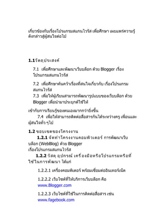 เกี่ยวข้องกับเรื่องโปรแกรมสแกนไวรัส เพื่อศึกษำ เผยแพร่ควำมรู้
ดังกล่ำวสู่ผู้สนใจต่อไป




1.1วั ต ถุ ป ระสงค์

   7.1 เพื่อศึกษำและพัฒนำเว็บบล็อก ด้วย Blogger เรื่อง
   โปรแกรมสแกนไวรัส

   7.2 เพื่อศึกษำค้นคว้ำเรื่องที่สนใจเกี่ยวกับ เรื่องโปรแกรม
   สแกนไวรัส
   7.3 เพื่อให้ผู้เรียนสำมำรถพัฒนำรูปแบบของเว็บบล็อก ด้วย
   Blogger เพื่อนำำมำประยุกต์ใช้ให้

เข้ำกับกำรเรียนรู้ของตนเองมำกกว่ำยิ่งขึ้น
      7.4 เพื่อให้สำมำรถติดต่อสื่อสำรกันได้ระหว่ำงครู เพื่อนและ
ผู้สนใจทั่ว ๆไป

1.2 ขอบเขตของโครงงำน
      1.2.1 จั ด ทำ ำ โครงงำนคอมพิ ว เตอร์ กำรพัฒนำเว็บ
บล็อก (WebBlog) ด้วย Blogger
เรื่องโปรแกรมสแกนไวรัส
      1.2.2 วั ส ดุ อุ ป กรณ์ เครื ่ อ งมื อ หรื อ โปรแกรมหรื อ ที ่
ใช้ ใ นกำรพั ฒ นำ ได้แก่

      1.2.2.1 เครื่องคอมพิเตอร์ พร้อมเชื่อมต่ออินเทอร์เน็ต

      1.2.2.2 เว็บไซต์ที่ให้บริกำรเว็บบล็อก คือ
      www.Blogger.com

      1.2.2.3 เว็บไซต์ที่ใช้ในกำรติดต่อสื่อสำร เช่น
      www.fagebook.com
 