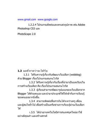 www.gmail.com www.google.com

        1.2.2.4 โปรแกรมตัดต่อและตกแต่งรูปภำพ เช่น Adobe
Photoshop CS3 และ

PhotoScape 2.0




1.3 ผลที ่ ค ำดว่ ำ จะได้ ร ั บ
      1.3.1 ได้รับควำมรู้เกี่ยวกับพัฒนำเว็บบล็อก (webblog)
ด้วย Blogger เรื่องโปรแกรมสแกนไวรัส
           1.3.2 ได้รับควำมรู้เกี่ยวกับเรื่องที่นำำมำเป็นบทเรียนใน
กำรสร้ำงเว็บบล็อก คือ เรื่องโปรแกรมสแกนไวรัส
           1.3.3 ผู้เรียนสำมำรถพัฒนำรูปแบบของเว็บบล็อกจำก
Blogger ได้ด้วยตนเอง และนำำมำประยุกต์ใช้ให้เข้ำกับกำรเรียนรู้
ของตนเองมำกยิ่งขึ้น
           1.3.4 สำมำรถติดต่อสื่อสำรกันได้ระหว่ำงครู เพื่อน
และผู้สนใจทั่วไป เพื่อสร้ำงเป็นเครือข่ำยกำรเรียนรู้ผ่ำนเว็บบล็อก
ได้
           ١.3.5 ได้นำำเอำเทคโนโลยีสำรสนเทศยุคใหม่มำใช้
อย่ำงมีคุณค่ำ และสร้ำงสรรค์
 