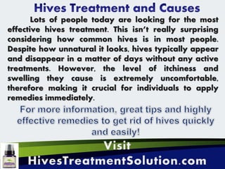 Lots of people today are looking for the most
effective hives treatment. This isn’t really surprising
considering how common hives is in most people.
Despite how unnatural it looks, hives typically appear
and disappear in a matter of days without any active
treatments. However, the level of itchiness and
swelling they cause is extremely uncomfortable,
therefore making it crucial for individuals to apply
remedies immediately.
 