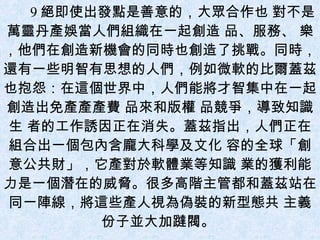 9 絕即使出發點是善意的，大眾合作也 對不是萬靈丹產娛當人們組織在一起創造 品、服務、 樂，他們在創造新機會的同時也創造了挑戰。同時，還有一些明智有思想的人們，例如微軟的比爾蓋茲也抱怨：在這個世界中，人們能將才智集中在一起創造出免產產產費 品來和版權 品競爭，導致知識生 者的工作誘因正在消失。蓋茲指出，人們正在組合出一個包內含龐大科學及文化 容的全球「創意公共財」，它產對於軟體業等知識 業的獲利能力是一個潛在的威脅。很多高階主管都和蓋茲站在同一陣線，將這些產人視為偽裝的新型態共 主義份子並大加躂閥。  