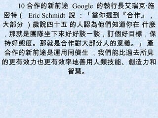 10 合作的新前途  Google  的執行長艾瑞克‧施密特（  Eric Schmidt  說 ：「當你提到『合作』，大部分 ）歲說四十五 的人認為他們知道你在 什麼，那就是團隊坐下來好好談一談，訂個好目標，保持好態度。那就是合作對大部分人的意義。」 產合作的新前途是運用同儕生 ，我們能比過去所見的更有效力也更有效率地善用人類技能、創造力和智慧。  