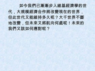   如今我們已漸漸步入維基經濟學的世代，大規模經濟合作將改變現在的世界，但此世代又能維持多久呢？大千世界不斷地改變，但未來又將航向何處呢！未來的我們又該如何應對呢？ 