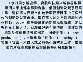 3 今日風水輪流轉，資訊科技越來越容易取得，每個人手邊都拿得到合作、價值創造及競爭所需工具，這使得人們能自由地參與經濟體系中每個部位的創新及財富創造。數百萬人加入自發組織的合作行動，合力生產千變萬化的新產品與服務，足以與世界上最大型、財務最好的企業匹敵。這種新的創新及價值創造模式稱為「同儕生產」（  peer production  ），可簡稱為「同產」（  peering  ），它是形容當一大群人或公司毫不設防地合作，推動他們所在產業的創新與成長時所發生的情形  
