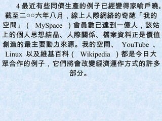 4 最近有些同儕生產的例子已經變得家喻戶曉。截至二○○六年八月，線上人際網絡的奇葩「我的空間」（  MySpace  ）會員數已達到一億人，該站上的個人思想結晶、人際關係、檔案資料正是價值創造的最主要動力來源。我的空間、  YouTube  、  Linux  以及維基百科（  Wikipedia  ）都是今日大眾合作的例子，它們將會改變經濟運作方式的許多部分。  