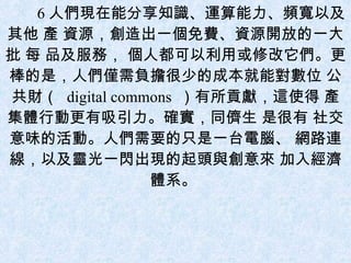 6 人們現在能分享知識、運算能力、頻寬以及其他 產 資源，創造出一個免費、資源開放的一大批 每 品及服務， 個人都可以利用或修改它們。更 棒的是，人們僅需負擔很少的成本就能對數位 公共財（  digital commons  ）有所貢獻，這使得 產 集體行動更有吸引力。確實，同儕生 是很有 社交意味的活動。人們需要的只是一台電腦、 網路連線，以及靈光一閃出現的起頭與創意來 加入經濟體系。  
