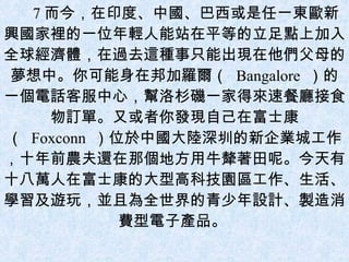 7 而今，在印度、中國、巴西或是任一東歐新興國家裡的一位年輕人能站在平等的立足點上加入全球經濟體，在過去這種事只能出現在他們父母的夢想中。你可能身在邦加羅爾（  Bangalore  ）的一個電話客服中心，幫洛杉磯一家得來速餐廳接食物訂單。又或者你發現自己在富士康（  Foxconn  ）位於中國大陸深圳的新企業城工作，十年前農夫還在那個地方用牛犛著田呢。今天有十八萬人在富士康的大型高科技園區工作、生活、學習及遊玩，並且為全世界的青少年設計、製造消費型電子產品。  