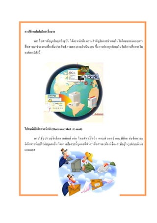 การใช้ เทคโนโลยีการสื่ อสาร

        การสื่ อสารข้อมูลในยุคปั จจุบน ได้ตะหนักถึง ความสาคัญในการนาเทคโนโลยีคมนาคมและการ
                                         ั
สื่ อสารมาช่ วยงานเพื่ อเพิ่ม ประสิ ท ธิ ภาพของการดาเนิ นงาน ซึ้ งการประยุก ต์เทคโนโลยีการสื่ อสารใน
องค์การมีดงนี้
          ั




ไปรษณีย์อเิ ล็กทรอนิกส์ (Electronic Mail : E-mail)

        การใช้ อุ ป กรณ์ อิ เ ล็ ก ทรอนิ ก ส์ เช่ น โทรศัพ ท์ มื อ ถื อ คอมพิ ว เตอร์ และพี ดี เ อ ส่ ง ข้ อ ความ
                                                                                               ่
อิเล็กทรอนิกส์ไปยังบุคคลอื่น โดยการสื่ อสารนี้ บุคคลที่ทาการสื่ อสารจะต้องมีชื่อและที่อยูในรู ปแบบอีเมล
แอดเดรส
 