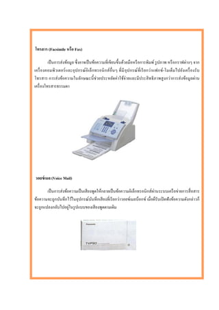 โทรสาร (Facsimile หรือ Fax)

          เป็ นการส่ งข้อมูล ซึ่ งอาจเป็ นข้อความที่เขียนขึ้นด้วยมือหรื อการพิมพ์ รู ปภาพ หรื อกราฟต่างๆ จาก
เครื่ องคอมพิวเตอร์ และอุป กรณ์ อิเล็กทรอนิ กส์ อื่นๆ ที่มี อุป กรณ์ ที่เรี ย กว่าแฟกซ์ -โมเด็มไปยังเครื่ องรั บ
โทรสาร การส่ งข้อความในลักษณะนี้ ช่วยประหยัดค่าใช้จ่ายและมีประสิ ทธิ ภาพสู งกว่าการส่ งข้อมูลผ่าน
เครื่ องโทรสารธรรมดา




วอยซ์ เมล (Voice Mail)

                                                                            ่
       เป็ นการส่ งข้อความเป็ นเสี ยงพูดให้กลายเป็ นข้อความอิเล็กทรอนิ กส์ ผานระบบเครื อข่ายการสื่ อสาร
ข้อความจะถูกบันทึกไว้ในอุปกรณ์บนทึกเสี ยงที่เรี ยกว่าวอยซ์เมลบ็อกซ์ เมื่อผ็รับเปิ ดฟั งข้อความดังกล่าวก็
                                     ั
                      ่
จะถูกแปลงกลับไปอยูในรู ปแบบของเสี ยงพูดตามเดิม
 