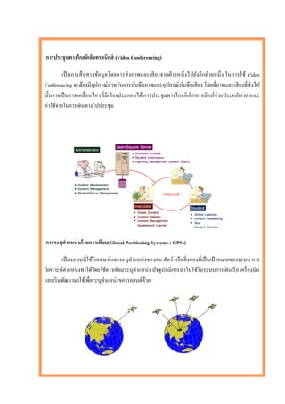 การประชุ มทางไกลอิเล็กทรอนิกส์ (Video Conferencing)

          เป็ นการสื่ อสารข้อมู ลโดยการส่ งภาพและเสี ยงจากฝ่ ายหนึ่ งไปยังอี กฝ่ ายหนึ่ ง ในการใช้ Video
Conferencing จะต้องมีอุปกรณ์สาหรับการบันทึกภาพและอุปกรณ์บนทึกเสี ยง โดยที่ภาพและเสี ยงที่ส่งไป
                                                                 ั
นั้นอาจเป็ นภาพเคลื่อนไหวที่มีเสี ยงประกอบได้ การประชุ มทางไกลอิเล็กทรอนิ กส์ ช่วยประหยัดเวลาและ
ค่าใช้จ่ายในการเดินทางไปประชุม




การระบุตาแหน่ งด้ วยดาวเทียม(Global Positioning Systems : GPSs)

        เป็ นระบบที่ใช้วิเคราะห์และระบุตาแหน่ งของคน สัตว์ หรื อสิ่ งของที่เป็ นเป้ าหมายของระบบ การ
วิเคราะห์ตาแหน่งทาได้โดยใช้ดาวเทียมระบุตาแหน่ง ปั จจุบนมีการนาไปใช้ในระบบการเดินเรื อ เครื่ องบิน
                                                      ั
และเริ มพัฒนามาใช้เพื่อระบุตาแหน่งของรถยนต์ดวย้
 