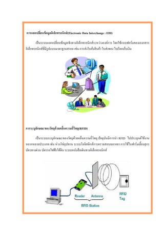 การแลกเปลียนข้ อมูลอิเล็กทรอนิกส์ (Electronic Data Interchange : EDI)
          ่

        เป็ นระบบแลกเปลี่ยนข้อมูลเชิงทางอิเล็กทรอนิกส์ระหว่างองค์การ โดยใช้แบบฟอร์ มของเองกสาร
อิเล็กทรอนิกส์ที่มีรูปแบบมาตรฐานสากล เช่น การส่ งใบสั่งสิ นค้า ใบส่ งของ ใบเรี ยกเก็บเงิน




การระบุลกษณะของวัตถุด้วยคลืนความถี่วทยุ(RFID)
        ั                  ่        ิ

       เป็ นระบบระบุลกษณะของวัตถุดวยคลื่นความถี่วิทยุ ปั จจุบนมีการนา RFID ไปประยุกต์ใช้งาน
                     ั               ้                        ั
หลากหลายประเภท เช่น ห่ วงโซ่ อุปทาน ระบบโลจิสติกส์ การตรวจสอบฉลากยา การใช้ในฟาร์ มเลี้ยงสุ กร
บัตรทางด่วน บัตรรถไฟฟ้ าใต้ดิน ระบบหนังสื อเดินทางอิเล็กทรอนิกส์
 